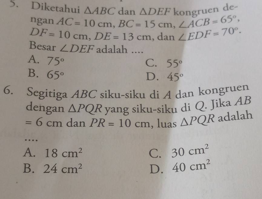 Diketahui △ ABC dan △ DEF kongruen de-
ngan AC=10cm, BC=15cm, ∠ ACB=65°,
DF=10cm, DE=13cm , dan ∠ EDF=70°. 
Besar ∠ DEF adalah ....
A. 75°
C. 55°
B. 65°
D. 45°
6. Segitiga ABC siku-siku di A dan kongruen
dengan △ PQR yang siku-siku di Q. Jika AB
=6cm dan PR=10cm , luas △ PQR adalah
_…
A. 18cm^2 C. 30cm^2
B. 24cm^2 D. 40cm^2