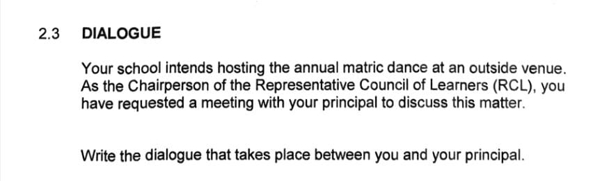 2.3 DIALOGUE 
Your school intends hosting the annual matric dance at an outside venue. 
As the Chairperson of the Representative Council of Learners (RCL), you 
have requested a meeting with your principal to discuss this matter. 
Write the dialogue that takes place between you and your principal.