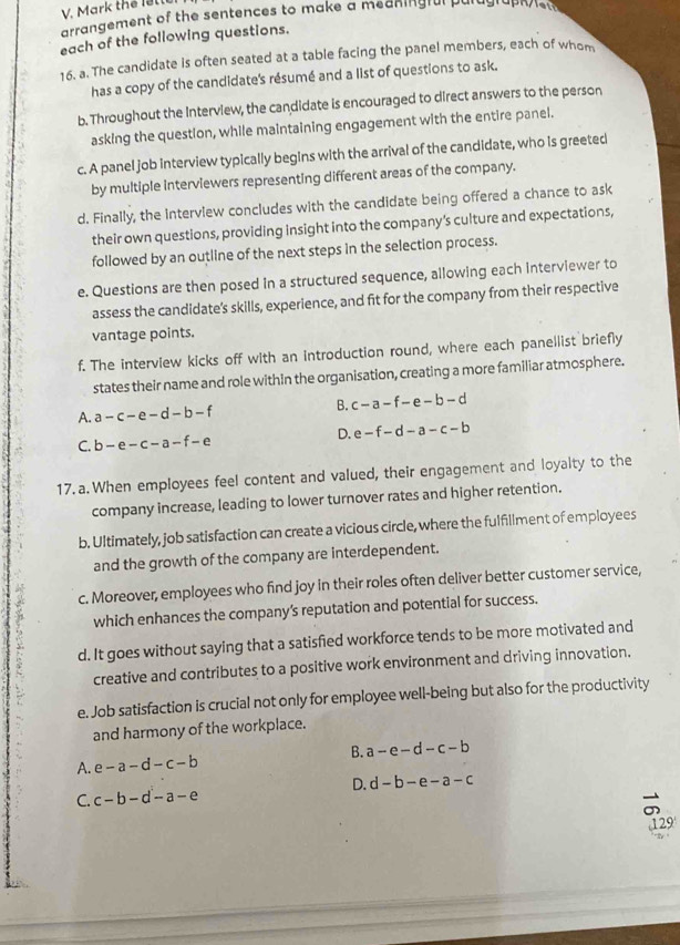 Mark the lette
arrangement of the sentences to make a meaningfal paragraphe
each of the following questions.
16. a. The candidate is often seated at a table facing the panel members, each of whom
has a copy of the candidate's résumé and a list of questions to ask.
b. Throughout the Interview, the candidate is encouraged to direct answers to the person
asking the question, while maintaining engagement with the entire panel.
c. A panel job interview typically begins with the arrival of the candidate, who is greeted
by multiple interviewers representing different areas of the company.
d. Finally, the interview concludes with the candidate being offered a chance to ask
their own questions, providing insight into the company's culture and expectations,
followed by an outline of the next steps in the selection process.
e. Questions are then posed in a structured sequence, allowing each interviewer to
assess the candidate's skills, experience, and fit for the company from their respective
vantage points.
f. The intervlew kicks off with an introduction round, where each panellist briefly
states their name and role withIn the organisation, creating a more familiar atmosphere.
A. a-c-e-d-b-f B. c-a-f-e-b-d
D. e-f-d-a-c-b
C. b-e-c-a-f-e
17.a. When employees feel content and valued, their engagement and loyalty to the
company increase, leading to lower turnover rates and higher retention.
b. Ultimately, job satisfaction can create a vicious circle, where the fulfillment of employees
and the growth of the company are interdependent.
c. Moreover, employees who find joy in their roles often deliver better customer service,
which enhances the company’s reputation and potential for success.
d. It goes without saying that a satisfied workforce tends to be more motivated and
creative and contributes to a positive work environment and driving innovation.
e. Job satisfaction is crucial not only for employee well-being but also for the productivity
and harmony of the workplace.
B. a-e-d-c-b
A. e-a-d-c-b
D. d-b-e-a-c
C. c-b-d-a-e
129