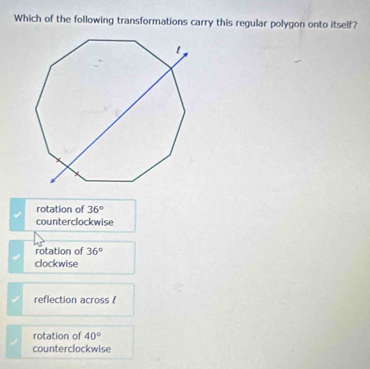 Which of the following transformations carry this regular polygon onto itself?
rotation of 36°
counterclockwise
rotation of 36°
clockwise
reflection across !
rotation of 40°
counterclockwise