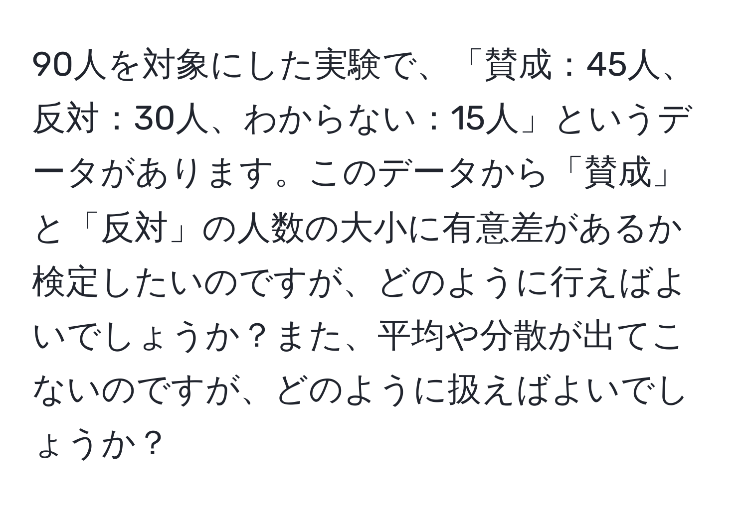 90人を対象にした実験で、「賛成：45人、反対：30人、わからない：15人」というデータがあります。このデータから「賛成」と「反対」の人数の大小に有意差があるか検定したいのですが、どのように行えばよいでしょうか？また、平均や分散が出てこないのですが、どのように扱えばよいでしょうか？