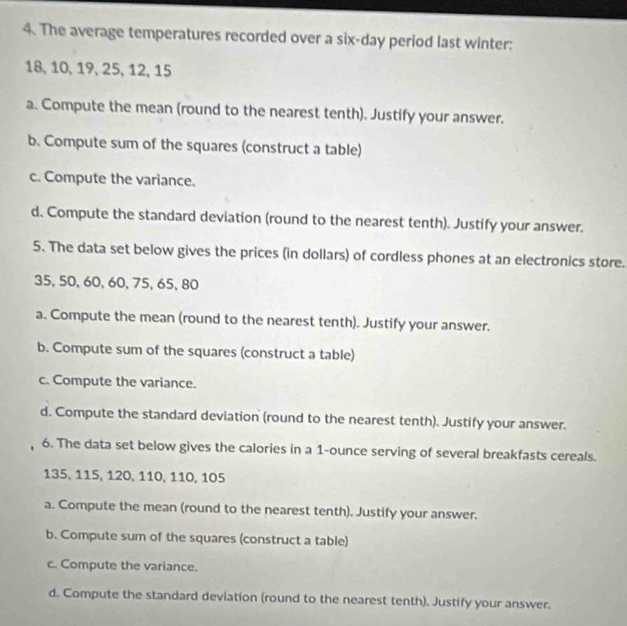 The average temperatures recorded over a six-day period last winter:
18, 10, 19, 25, 12, 15
a. Compute the mean (round to the nearest tenth). Justify your answer. 
b. Compute sum of the squares (construct a table) 
c. Compute the variance. 
d. Compute the standard deviation (round to the nearest tenth). Justify your answer. 
5. The data set below gives the prices (in dollars) of cordless phones at an electronics store.
35, 50, 60, 60, 75, 65, 80
a. Compute the mean (round to the nearest tenth). Justify your answer. 
b. Compute sum of the squares (construct a table) 
c. Compute the variance. 
d. Compute the standard deviation (round to the nearest tenth). Justify your answer. 
6. The data set below gives the calories in a 1-ounce serving of several breakfasts cereals.
135, 115, 120, 110, 110, 105
a. Compute the mean (round to the nearest tenth). Justify your answer. 
b. Compute sum of the squares (construct a table) 
c. Compute the variance. 
d. Compute the standard deviation (round to the nearest tenth). Justify your answer.