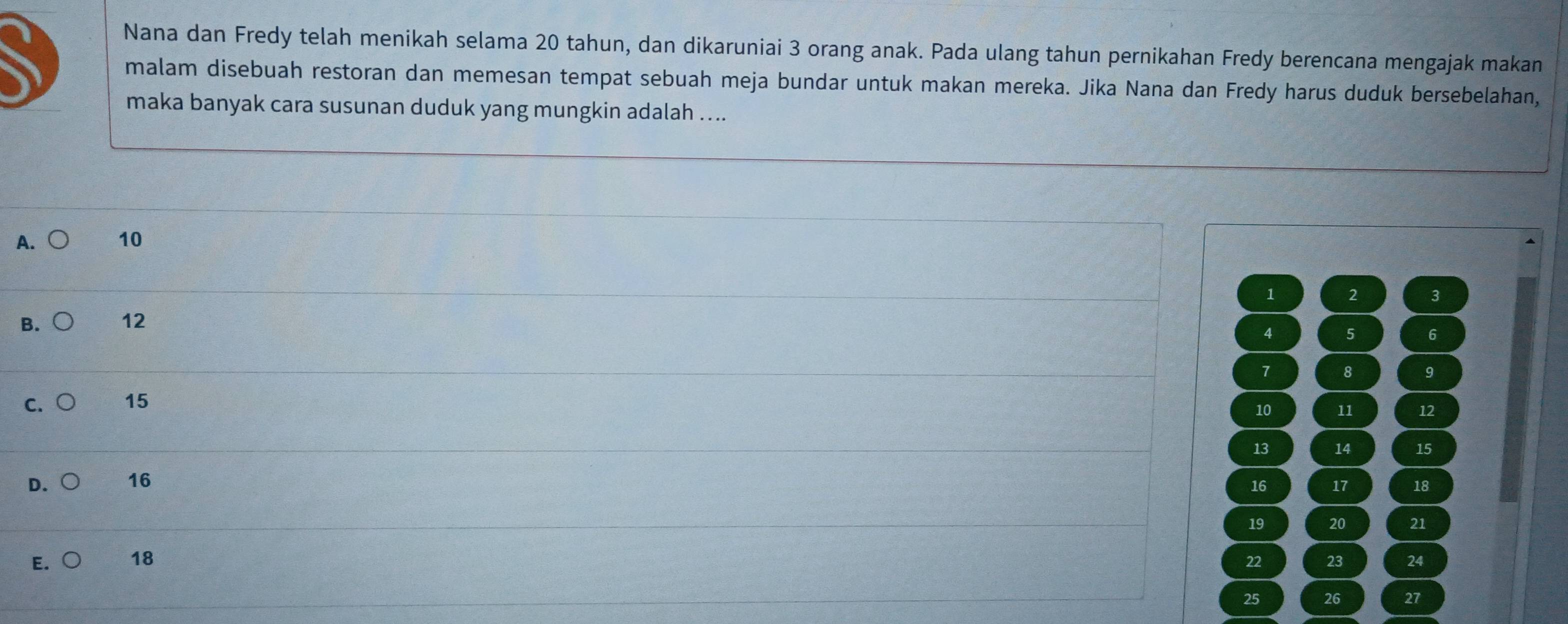 Nana dan Fredy telah menikah selama 20 tahun, dan dikaruniai 3 orang anak. Pada ulang tahun pernikahan Fredy berencana mengajak makan
malam disebuah restoran dan memesan tempat sebuah meja bundar untuk makan mereka. Jika Nana dan Fredy harus duduk bersebelahan,
maka banyak cara susunan duduk yang mungkin adalah ....
A. 10
1 2 3
B. 12
4 5 6
7 8 9
c. ○ 15
10 11 12
13 14 15
D. 16 17 18
16
19 20 21
E. 18 23 24
22
25 26 27