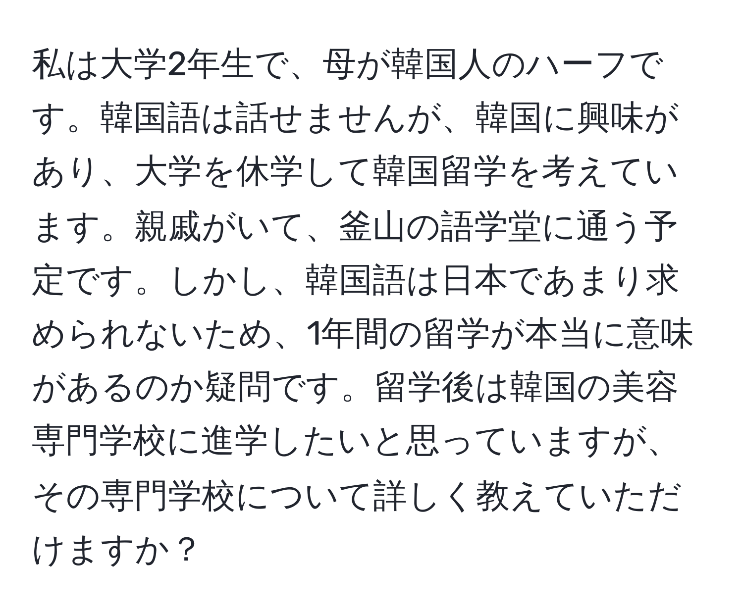 私は大学2年生で、母が韓国人のハーフです。韓国語は話せませんが、韓国に興味があり、大学を休学して韓国留学を考えています。親戚がいて、釜山の語学堂に通う予定です。しかし、韓国語は日本であまり求められないため、1年間の留学が本当に意味があるのか疑問です。留学後は韓国の美容専門学校に進学したいと思っていますが、その専門学校について詳しく教えていただけますか？