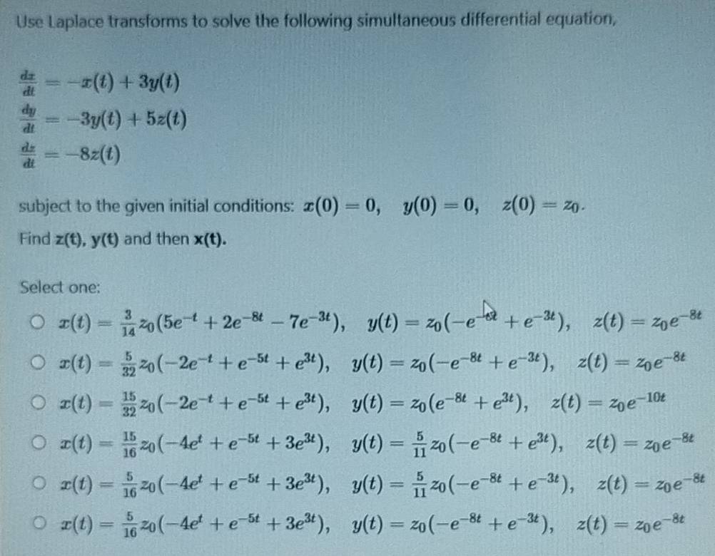 Use Laplace transforms to solve the following simultaneous differential equation,
 dx/dt =-x(t)+3y(t)
 dy/dt =-3y(t)+5z(t)
 dz/dt =-8z(t)
subject to the given initial conditions: x(0)=0,y(0)=0,z(0)=z_0.
Find z(t),y(t) and then x(t).
Select one:
x(t)= 3/14 z_0(5e^(-t)+2e^(-8t)-7e^(-3t)),y(t)=z_0(-e^(-6t)+e^(-3t)),z(t)=z_0e^(-8t)
x(t)= 5/32 z_0(-2e^(-t)+e^(-5t)+e^(3t)),y(t)=z_0(-e^(-8t)+e^(-3t)),z(t)=z_0e^(-8t)
x(t)= 15/32 z_0(-2e^(-t)+e^(-5t)+e^(3t)),y(t)=z_0(e^(-8t)+e^(3t)),z(t)=z_0e^(-10t)
x(t)= 15/16 z_0(-4e^t+e^(-5t)+3e^(3t)),y(t)= 5/11 z_0(-e^(-8t)+e^(3t)),z(t)=z_0e^(-8t)
x(t)= 5/16 z_0(-4e^t+e^(-5t)+3e^(3t)),y(t)= 5/11 z_0(-e^(-8t)+e^(-3t)),z(t)=z_0e^(-8t)
x(t)= 5/16 z_0(-4e^t+e^(-5t)+3e^(3t)),y(t)=z_0(-e^(-8t)+e^(-3t)),z(t)=z_0e^(-8t)