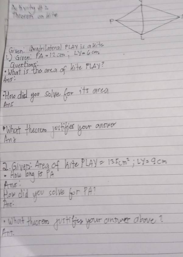 Pleoren on kite 
Given: Gvadrilateral PLAy is akitc
1)Given' PA=12an; Ly=6cm
Quertions: 
What is the are a of hite PLy? 
Ans: 
flow did yoo solve for it's arca 
Ans 
What theoreno postibes your answer 
Any 
2. Giver: Area of hite PLAy=135cm^2; Ly=9cm. How long is PA
Ans: 
How did you solve for ? A? 
Tur 
What thorem jurtifios your answer above? 
Ans.