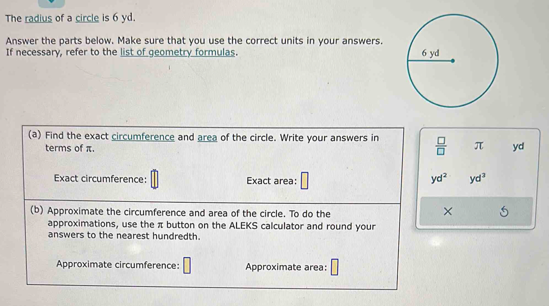 The radius of a circle is 6 yd. 
Answer the parts below. Make sure that you use the correct units in your answers. 
If necessary, refer to the list of geometry formulas. 
(a) Find the exact circumference and area of the circle. Write your answers in
 □ /□   π
terms of π. yd
Exact circumference: Exact area: □
yd^2 yd^3
(b) Approximate the circumference and area of the circle. To do the 
× 
approximations, use the π button on the ALEKS calculator and round your 
answers to the nearest hundredth. 
Approximate circumference: □ Approximate area: □