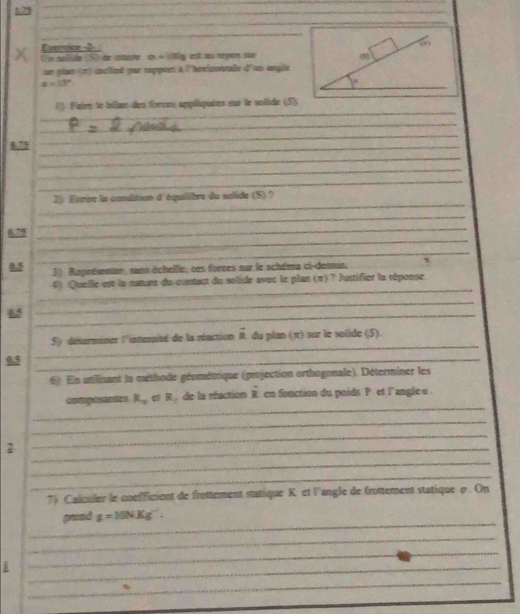 Evervice -2 
Un solído 150 de mute a=106 y ast an repon sue
un plan (1) ioclieé pur reppent à l'hovionntalle d'un angle
a=15°
_
1). Faire le bilian des forces appliquées sur le solide (5).
_
_
_
175_
_
_
_
_
_
2) trre la condition d'équilibre du salide (5) ?
_
_
_
672
_
3) Reputsenter, sans échelle, oes forces sur le schéma ci-dessus.
7
_
4) Quelle est la nature du contact du solide avoc le plan (π)? Justifier la répouse
_
_
S) détermines l'interainé de la réaction vector R du plan (π) sur le solide (5).
65_
_
6) En utilisant la méthode géométrique (projection orthogonale). Déterminer les
_
wa c g d  n es R_a et R  de la réaction vector R en fonction du poids P et l angle o .
_
2
_
_
_
_
7) Caleuler le cnefficient de frottement statique K et l'angle de frottement statique φ. On
_
prend g=10NKg^(-1).
_
_
_
_
__
_