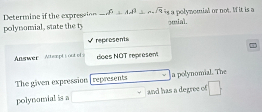 Determine if the expression -d^5⊥ Ad^3+csqrt(2) is a polynomial or not. If it is a 
polynomial, state the ty omial. 
represents 
Answer Attempt 1 out of 2 does NOT represent 
The given expression [represents a polynomial. The 
polynomial is a and has a degree of □^