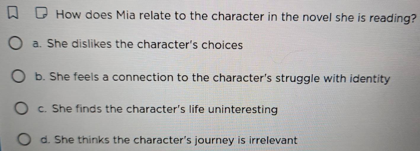 How does Mia relate to the character in the novel she is reading?
a. She dislikes the character's choices
b. She feels a connection to the character's struggle with identity
c. She finds the character's life uninteresting
d. She thinks the character's journey is irrelevant