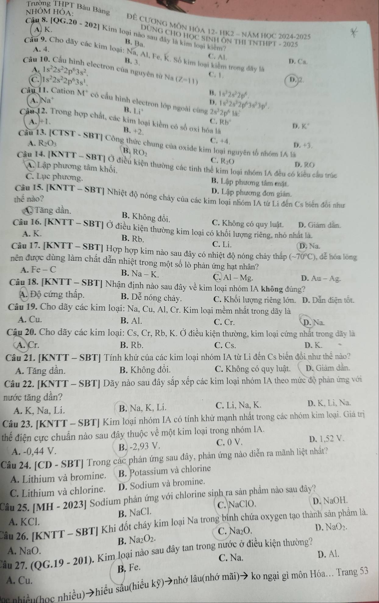 NHÓM HÓA:
Trường THPT T Bàu Bàng ĐÈ CƯƠNG MÔN HÓA 12- HK2 ~ NăM HỌC 2024-2025
A. K.
Cậu 8. [QG.20-202 ] Kim loại nào sau đây là kim loại kiêm?
DÜNG CHO HỌC SINH ÔN THI TNTHPT - 2025
B. Ba.
A. 4.
Cầu 9. Cho dãy các kim loại: Na, Al, Fe, K. Số kim loại kiểm trong đãy là
Câu 1
C. Al.
B. 3. D. Ca.
A. 1s^22s^22p^63s^2. lectron của nguyên tử Na (Z-11)
C 1s^22s^22p^63s^1.
C. 1.
D. 2.
B. 1s^22s^22p^6.
Câu 11. Cation M^+ có cầu hình electron lớp ngoài cũng 2s^22p^618
A. Na^+ D. 1s^22s^22p^63s^23p^1.
B. Li^4
Câu 12. Trong hợp chất, các kim loại kiềm có số oxi hóa là
A. +1. C. Rb^+
D. K°
B. +2.
A. R_2O_3
C. +4. D. +3.
Cầu [TST - SBT] Công thức chung của oxide kim loại nguyên tố nhóm IA lá
B. RO_2
C. R_2O
D. RO
Câu 14. [KNTT - SBT] Ở điều kiện thường các tinh thể kim loại nhóm IA đều có kiểu cấu trúc
A. Lập phương tâm khối.
C. Lục phương.
B. Lập phương tâm mặt.
D. Lập phương đơn giản.
Câu 15. [KNTT - SBT] Nhiệt độ nóng chảy của các kim loại nhóm IA từ Li đến Cs biến đổi như
thế nào?
A. Tăng dần.
B. Không đổi.
C. Không có quy luật. D. Giám dẫn.
Câu 16. [KNTT - SBT] Ở điều kiện thường kim loại có khối lượng riêng, nhỏ nhất là.
A. K.
B. Rb. D. Na.
C. Li.
Câu 17. [KNTT - SBT] Hợp hợp kim nào sau đây có nhiệt độ nóng chảy thấp (sim 70°C) ), dể hóa lỏng
nên được dùng làm chất dẫn nhiệt trong một số lò phản ứng hạt nhân?
A. Fe - C
B. Na - -k C. Al-N 1g. D. Au - Ag.
Câu 18. [KNTT - SBT] Nhận định nào sau đây về kim loại nhóm IA không đúng?
A. Độ cứng thấp. B. Dễ nóng chảy. C. Khối lượng riêng lớn.1 D. Dẫn điện tốt.
Câu 19. Cho dãy các kim loại: Na, Cu, Al, Cr. Kim loại mềm nhất trong dãy là
A. Cu. B. Al. C. Cr. D. Na.
Câu 20. Cho dãy các kim loại: Cs, Cr, Rb, K. Ở điều kiện thường, kim loại cứng nhất trong dãy là
A. Cr. B. Rb. C. Cs. D. K.
Câu 21. [KNTT - SBT] Tính khử của các kim loại nhóm IA từ Li đến Cs biến đổi như thế nào?
A. Tăng dần. B. Không đổi. C. Không có quy luật. D. Giảm dần.
Câu 22. [KNTT - SBT] Dãy nào sau đây sắp xếp các kim loại nhóm IA theo mức độ phản ứng với
nước tăng dần?
C. Li, Na, K.
A. K, Na, Li. B. Na, K, Li. D. K, Li, Na.
Câu 23. [KNTT - SBT] Kim loại nhóm IA có tính khử mạnh nhất trong các nhóm kim loại. Giá trị
thể điện cực chuẩn nào sau đây thuộc về một kim loại trong nhóm IA.
A. -0,44 V. B. -2,93 V. C. 0 V.
D. 1,52 V.
Câu 24. [CD - SBT] Trong các phản ứng sau đây, phản ứng nào diễn ra mãnh liệt nhất?
A. Lithium và bromine. B. Potassium và chlorine
C. Lithium và chlorine. D. Sodium và bromine.
Câu 25. [MH - 2023] Sodium phản ứng với chlorine sinh ra sản phẩm nào sau đây?
C. NaClO. D. NaOH.
B. NaCl.
A. KCl.
Câu 26. [KNTT - SBT] Khi đốt cháy kim loại Na trong bình chứa oxygen tạo thành sản phẩm là.
C. Na₂O. D. NaO₂.
B. Na_2O_2.
A. NaO.
Cầu 27. (QG.19 - 201). Kim loại nào sau đây tan trong nước ở điều kiện thường ?
C. Na. D. Al.
B. Fe.
A. Cu.
o nhiều(học nhiều)→hiều sâu(hiểu kỹ)→nhớ lâu(nhớ mãi)→ ko ngại gì môn Hóa... Trang 53