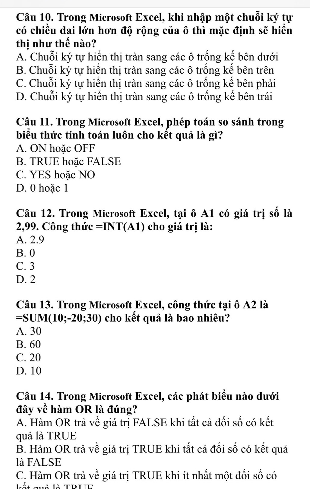 Trong Microsoft Excel, khi nhập một chuỗi ký tự
có chiều dai lớn hơn độ rộng của ô thì mặc định sẽ hiển
thị như thế nào?
A. Chuỗi ký tự hiển thị tràn sang các ô trống kế bên dưới
B. Chuỗi ký tự hiển thị tràn sang các ô trống kế bên trên
C. Chuỗi ký tự hiển thị tràn sang các ô trống kế bên phải
D. Chuỗi ký tự hiển thị tràn sang các ô trống kế bên trái
Câu 11. Trong Microsoft Excel, phép toán so sánh trong
biểu thức tính toán luôn cho kết quả là gì?
A. ON hoặc OFF
B. TRUE hoặc FALSE
C. YES hoặc NO
D. 0 hoặc 1
Câu 12. Trong Microsoft Excel, tại ô A1 có giá trị số là
2,99. Công thức =INT (A) ) cho giá trị là:
A. 2.9
B. 0
C. 3
D. 2
Câu 13. Trong Microsoft Excel, công thức tại ô A2 là
=SUM(10;-20;30) cho kết quả là bao nhiêu?
A. 30
B. 60
C. 20
D. 10
Câu 14. Trong Microsoft Excel, các phát biểu nào dưới
đây về hàm OR là đúng?
A. Hàm OR trả về giá trị FALSE khi tất cả đối số có kết
quả là TRUE
B. Hàm OR trả về giá trị TRUE khi tất cả đối số có kết quả
là FALSE
C. Hàm OR trả về giá trị TRUE khi ít nhất một đối số có
2