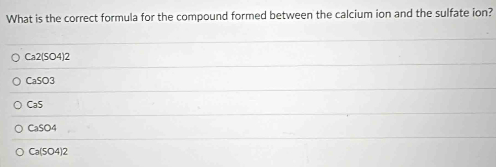 What is the correct formula for the compound formed between the calcium ion and the sulfate ion?
Ca2(SO4)2
CaSO3
CaS
CaSO4
Ca(SO4)2