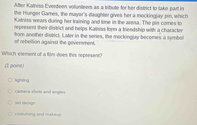 After Katniss Everdeen volunteers as a tribute for her district to take part in
the Hunger Games, the mayor's daughter gives her a mockingjay pin, which
Katniss wears during her training and time in the arena. The pin comes to
represent their district and helps Katniss form a friendship with a character
from another district. Later in the series, the mockingjay becomes a symbol
of rebellion against the government.
Which element of a film does this represent?
(1 point)
lighting
camera shots and angles
set design
costuming and makeup