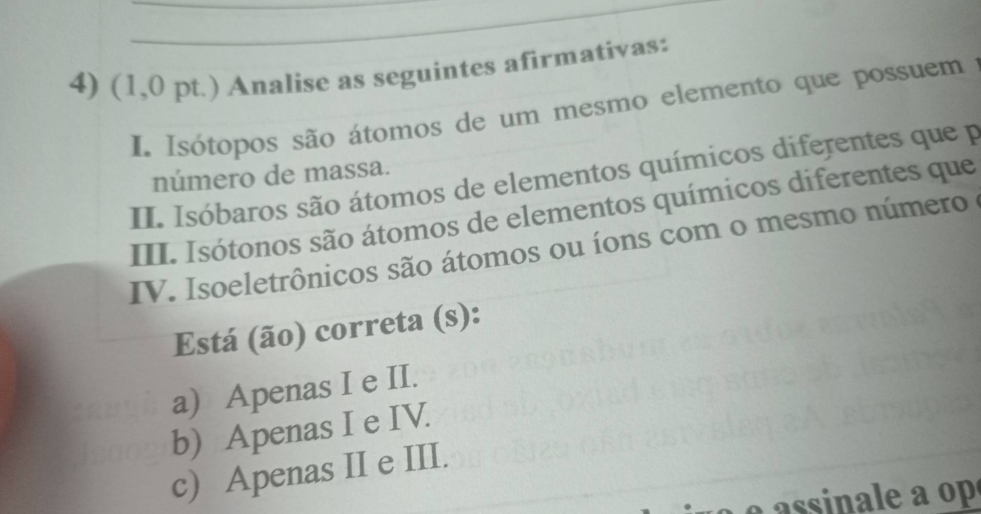 (1,0 pt.) Analise as seguintes afirmativas:
I. Isótopos são átomos de um mesmo elemento que possuem 
número de massa.
II. Isóbaros são átomos de elementos químicos diferentes que p
III. Isótonos são átomos de elementos químicos diferentes que
IV. Isoeletrônicos são átomos ou íons com o mesmo número
Está (ão) correta (s):
a) Apenas I e II.
b) Apenas I e IV.
c) Apenas II e III.