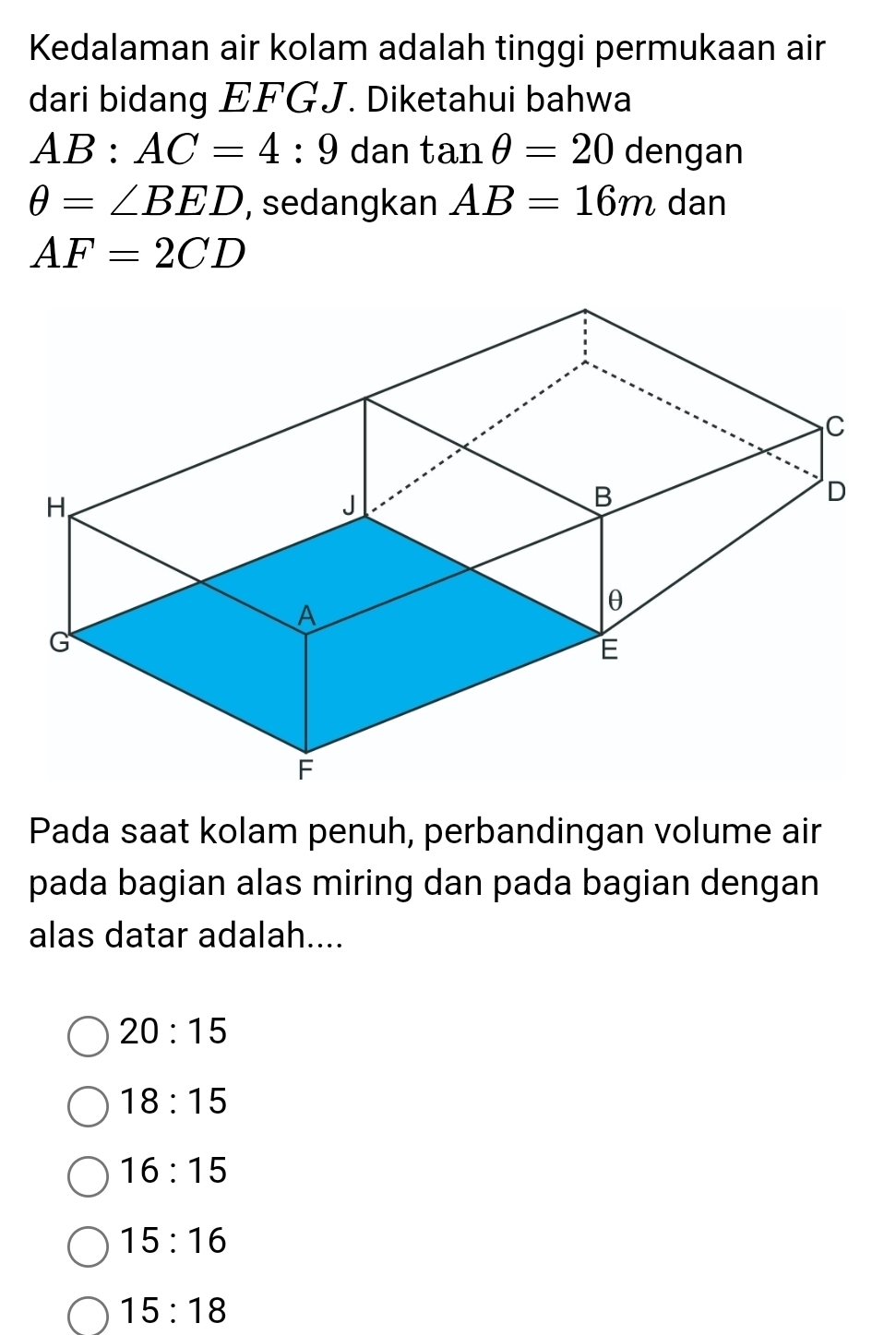 Kedalaman air kolam adalah tinggi permukaan air
dari bidang EFGJ. Diketahui bahwa
AB:AC=4:9 dan tan θ =20 dengan
θ =∠ BED , sedangkan AB=16m dan
AF=2CD
Pada saat kolam penuh, perbandingan volume air
pada bagian alas miring dan pada bagian dengan
alas datar adalah....
20:15
18:15
16:15
15:16
15:18