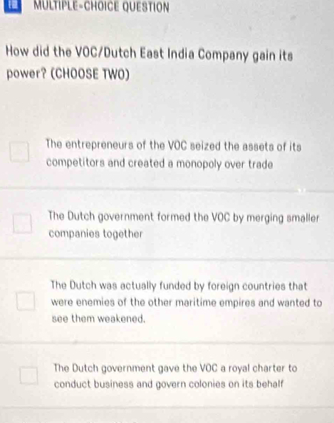 MULTIPLE-CHOICE QUESTION
How did the VOC/Dutch East India Company gain its
power? (CHOOSE TWO)
The entrepreneurs of the VOC seized the assets of its
competitors and created a monopoly over trade
The Dutch government formed the VOC by merging smaller
companies together
The Dutch was actually funded by foreign countries that
were enemies of the other maritime empires and wanted to
see them weakened.
The Dutch government gave the VOC a royal charter to
conduct business and govern colonies on its behalf