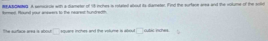 REASONING A semicircle with a diameter of 18 inches is rotated about its diameter. Find the surface area and the volume of the solid 
formed. Round your answers to the nearest hundredth. 
The surface area is about □ square inches and the volume is about □ cubic inches.