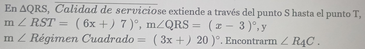 En △ QRS , Calidad de serviciose extiende a través del punto S hasta el punto T,
m∠ RST=(6x+)7)^circ , m∠ QRS=(x-3)^circ , y
m∠ Re gimen Cuadrado =(3x+)20)^circ . Encontrarm ∠ R_4C.