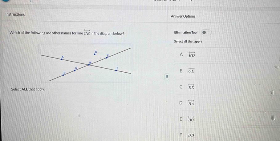 Instructions Answer Options
Which of the following are other names for line overleftrightarrow CE in the diagram below? Elimination Tool
Select all that apply
G
A
E
A overleftrightarrow BD
B
D
C
B overline CE;;
Select ALL that apply.
C overleftrightarrow ED
D overleftrightarrow BA
E overleftrightarrow BC
F overline DB