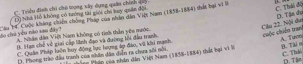 C. Triều đinh chi chú trọng xây dựng quân chính quy.
D) Nhà Hồ không có tướng tài giỏi chí huy quân đội.
Câu 14. Cuộc kháng chiến chống Pháp của nhân dân Việt Nam (1858-1884) thắt bại vì lí
B
C. Thái độ
D. Tận dụ
Câu 22. Nội dui
cuộc chiến tran
do chủ yếu nào sau đây?
A. Nhân dân Việt Nam không có tinh thần yêu nước.
B. Hạn chế về giai cấp lãnh đạo và đường lối đấu tranh.
A. Tươn
B. Tài n
C. Quân Pháp luôn huy động lực lượng áp đảo, vũ khí mạnh.
C. Thái
D. Phong trào đấu tranh của nhân dân diễn ra chưa sôi nổi.
Phống Pháp của nhân dân Việt Nam (1858-1884) thất bại vì lí
D. Tận