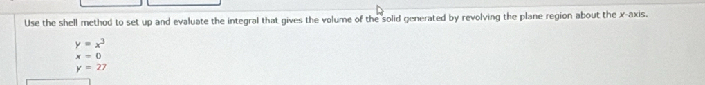 Use the shell method to set up and evaluate the integral that gives the volume of the solid generated by revolving the plane region about the x-axis.
y=x^3
x=0
y=27