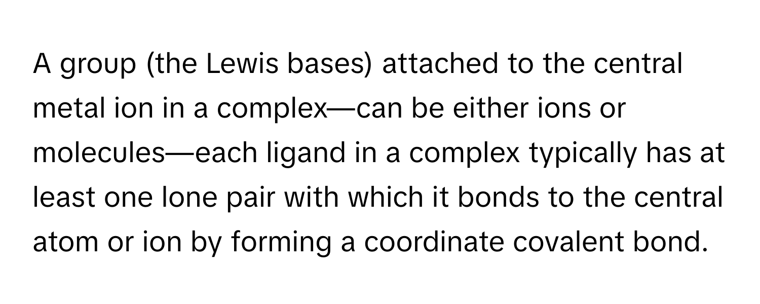 A group (the Lewis bases) attached to the central metal ion in a complex—can be either ions or molecules—each ligand in a complex typically has at least one lone pair with which it bonds to the central atom or ion by forming a coordinate covalent bond.