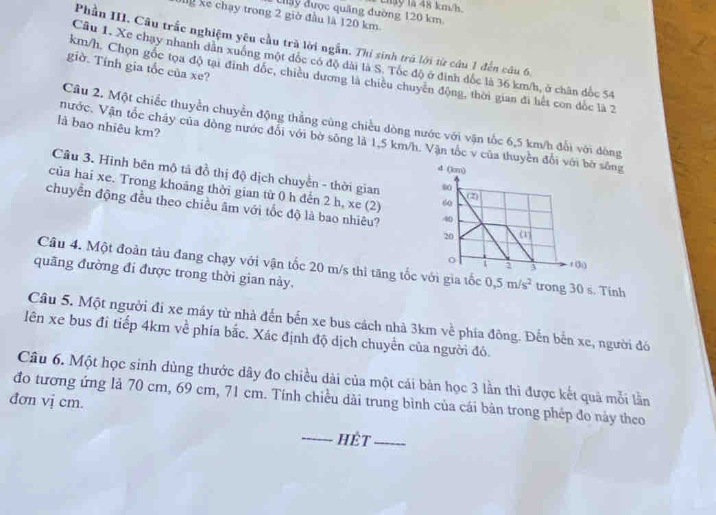 thây là 48 km/h.
Cây được quảng đường 120 km
lg kể chạy trong 2 giờ đầu là 120 km
Phần III. Câu trắc nghiệm yêu cầu trà lời ngắn. Thi sinh trá lới từ câu 1 đến câu 6,
Câu 1. Xe chay nhanh dân xuống một đốc có độ đài là S. Tóc độ ở định đốc là 36 km/h, ở chân đốc 54
giờ. Tính gia tốc của xe?
km/h. Chọn gốc tọa độ tại định đốc, chiều dương là chiêu chuyên động, thời gian đi hết con đốc là 2
Câu 2. Một chiếc thuyển chuyển động thẳng cùng chiều dòng nước với vận tốc 6,5 km/h đổi với đòng
là bao nhiêu km?
nước. Vận tốc chây của đòng nước đổi với bờ sông là 1,5 km/h. Vận tốc v của thuyền đổi với bờ sông
d (km)
Câu 3. Hình bên mô tả đồ thị độ dịch chuyển - thời gian 
của hai xe. Trong khoảng thời gian từ 0 h dến 2 h, xe (2) 
chuyển động đều theo chiều âm với tốc độ là bao nhiêu? 
Câu 4. Một đoàn tàu đang chạy với vận tốc 20 m/s thi tăng tốc với gia tốc 0,5m/s^2 trong 30 s. Tinh
quãng đường đi được trong thời gian này,
Câu 5. Một người đi xe máy từ nhà đến bến xe bus cách nhà 3km về phía đông. Đến bến xe, người đó
lên xe bus đi tiếp 4km về phía bắc. Xác định độ dịch chuyển của người đó.
Câu 6. Một học sinh dùng thước dây đo chiều dài của một cái bản học 3 lần thì được kết quả mỗi lần
đo tương ứng là 70 cm, 69 cm, 71 cm. Tính chiều dài trung bình của cái bản trong phép đo này theo
đơn vị cm.
_HÈT_
