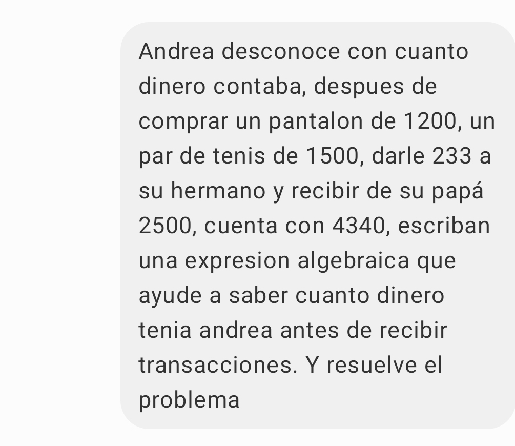 Andrea desconoce con cuanto 
dinero contaba, despues de 
comprar un pantalon de 1200, un 
par de tenis de 1500, darle 233 a 
su hermano y recibir de su papá
2500, cuenta con 4340, escriban 
una expresion algebraica que 
ayude a saber cuanto dinero 
tenia andrea antes de recibir 
transacciones. Y resuelve el 
problema