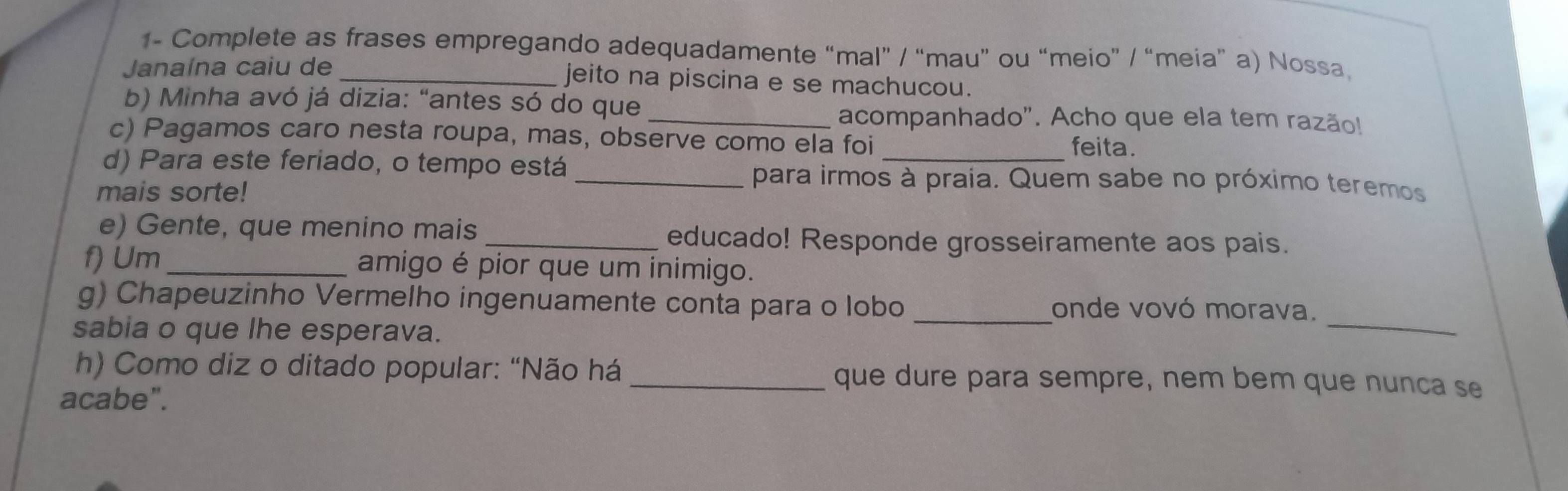 1- Complete as frases empregando adequadamente “mal” / “mau” ou “meio” / “meia” a) Nossa 
Janaína caiu de _jeito na piscina e se machucou. 
b) Minha avó já dizia: "antes só do que 
_acompanhado". Acho que ela tem razão! 
c) Pagamos caro nesta roupa, mas, observe como ela foi 
feita. 
d) Para este feriado, o tempo está _para irmos à praía. Quem sabe no próximo teremos 
mais sorte! 
e) Gente, que menino mais _educado! Responde grosseiramente aos pais. 
f) Um_ amigo é pior que um inimigo. 
g) Chapeuzinho Vermelho ingenuamente conta para o lobo _onde vovó morava. 
sabia o que lhe esperava. 
_ 
h) Como diz o ditado popular: "Não há que dure para sempre, nem bem que nunca se 
acabe".