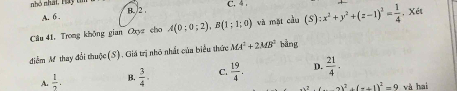 nhỏ nhất. Hay tí C. 4.
B. 2.
A. 6.
Câu 41. Trong không gian Oxyz cho A(0;0;2), B(1;1;0) và mặt cầu (S): :x^2+y^2+(z-1)^2= 1/4 . Xét
điểm Mỹ thay đổi thuộc(S). Giá trị nhỏ nhất của biểu thức MA^2+2MB^2 bàng
A.  1/2 .
B.  3/4 .
C.  19/4 .
D.  21/4 .
(x+1)^2+(x+1)^2=9 và hai