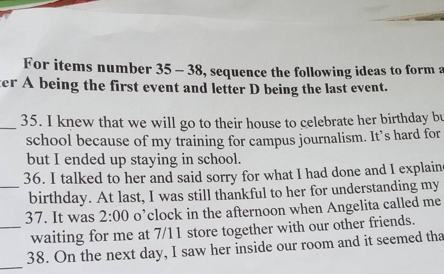 For items number 35-38 , sequence the following ideas to form a 
ter A being the first event and letter D being the last event. 
_35. I knew that we will go to their house to celebrate her birthday bu 
school because of my training for campus journalism. It’s hard for 
but I ended up staying in school. 
36. I talked to her and said sorry for what I had done and I explain 
_birthday. At last, I was still thankful to her for understanding my 
37. It was 2:00 o’clock in the afternoon when Angelita called me 
_waiting for me at 7/11 store together with our other friends. 
_ 
38. On the next day, I saw her inside our room and it seemed tha