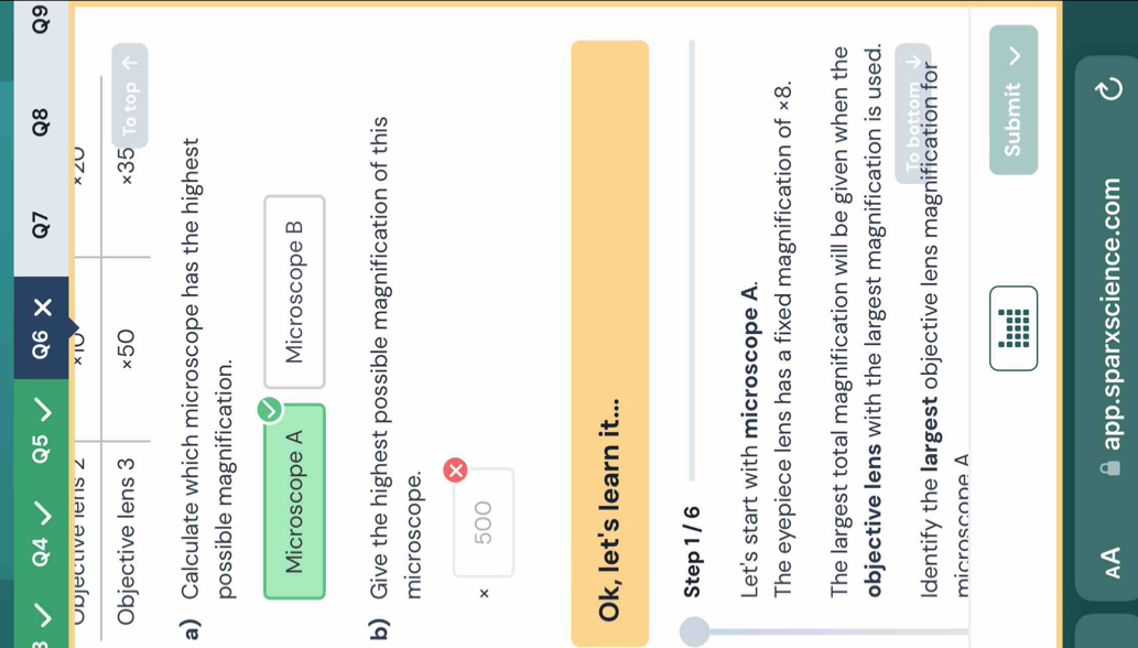 × Q7 Q8 Q9
a) Calculate which microscope has the highest
possible magnification.
Microscope A Microscope B
b) Give the highest possible magnification of this
microscope.
500
Ok, let's learn it...
Step 1 / 6
Let's start with microscope A.
The eyepiece lens has a fixed magnification of * 8
The largest total magnification will be given when the
objective lens with the largest magnification is used.
Identify the Iargest objective lens magnification for
microscope A
Submit
AA app.sparxscience.com