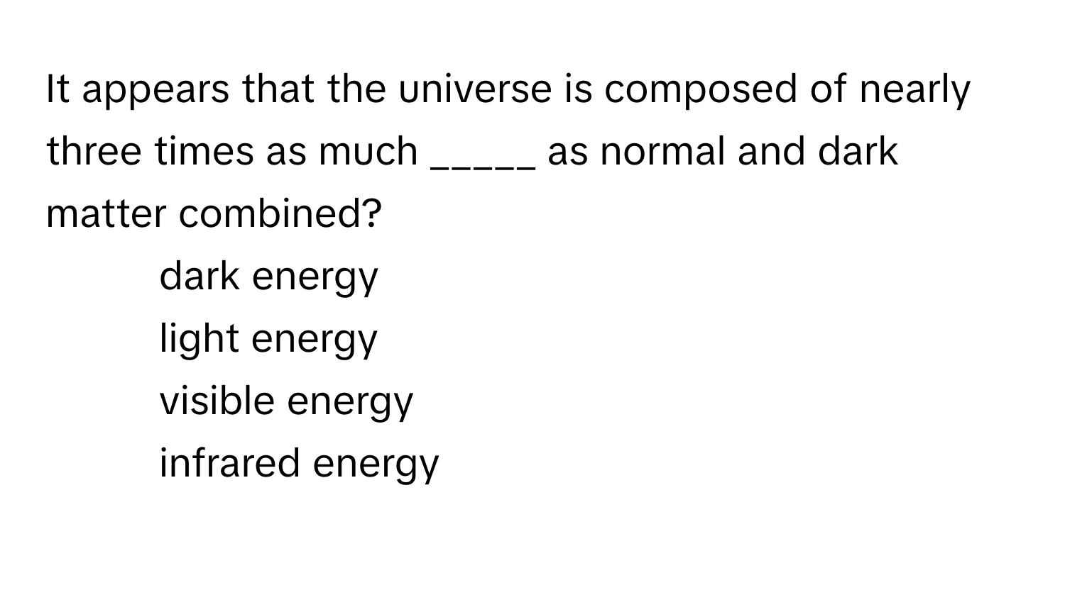 It appears that the universe is composed of nearly three times as much _____ as normal and dark matter combined?

1) dark energy 
2) light energy 
3) visible energy 
4) infrared energy