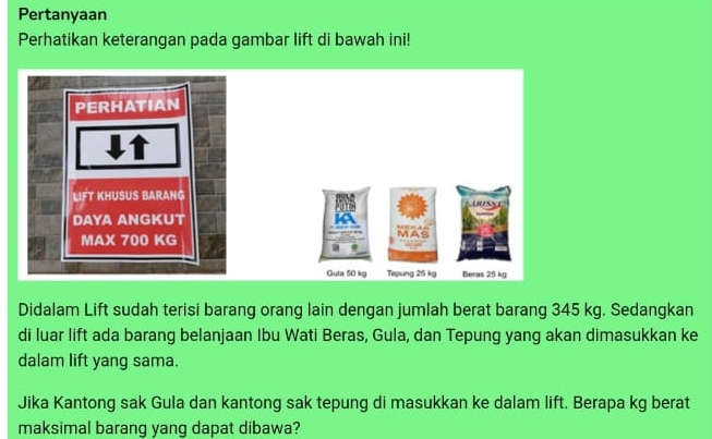 Pertanyaan 
Perhatikan keterangan pada gambar lift di bawah ini! 
Didalam Lift sudah terisi barang orang lain dengan jumlah berat barang 345 kg. Sedangkan 
di luar lift ada barang belanjaan Ibu Wati Beras, Gula, dan Tepung yang akan dimasukkan ke 
dalam lift yang sama. 
Jika Kantong sak Gula dan kantong sak tepung di masukkan ke dalam lift. Berapa kg berat 
maksimal barang yang dapat dibawa?