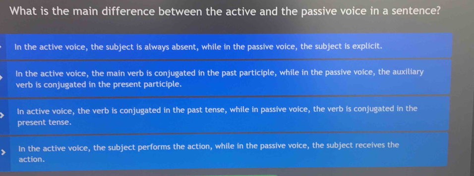 What is the main difference between the active and the passive voice in a sentence?
In the active voice, the subject is always absent, while in the passive voice, the subject is explicit.
In the active voice, the main verb is conjugated in the past participle, while in the passive voice, the auxiliary
verb is conjugated in the present participle.
In active voice, the verb is conjugated in the past tense, while in passive voice, the verb is conjugated in the
present tense.
In the active voice, the subject performs the action, while in the passive voice, the subject receives the
action.