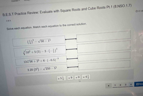 Courses 
B.E.S.T Practice Review: Evaluate with Square Roots and Cube Roots Pt.1 (8.NSO.1.7) 
⊙ 01 4 
4 0f 4 
Solve each equation. Match each equation to the correct solution.
( 1/4 )^2-sqrt(50-1^2)
sqrt[3](10^2+5(5))-3· (- 1/2 )^2
12sqrt[3](56+2^3)+6· (-0.5)^-3
2.25(3^2)-sqrt(250-5^2)
=5 1/4 . 9 s () 4 1/4 
4 1 2 3 4 Rev