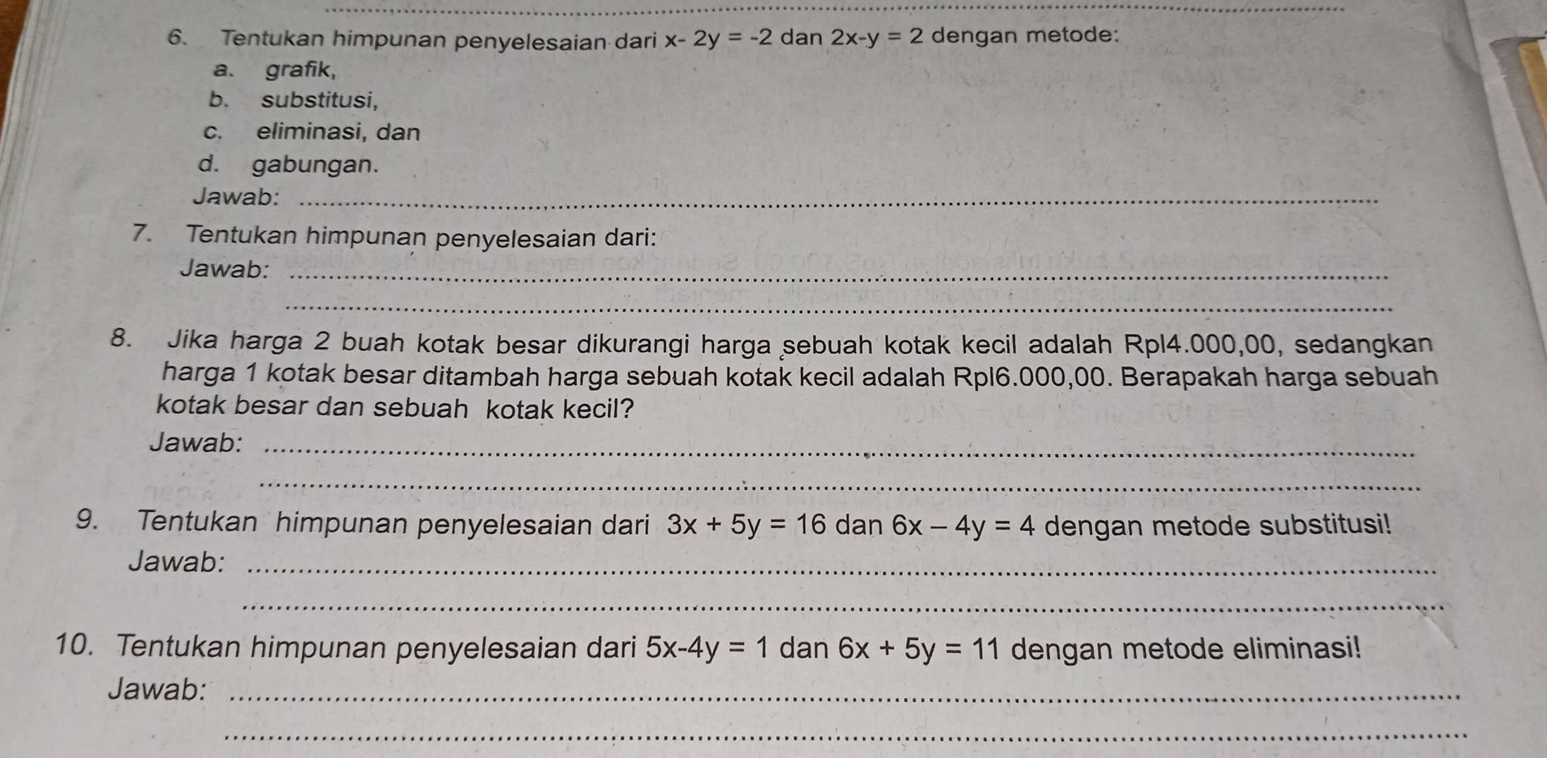 Tentukan himpunan penyelesaian dari x-2y=-2 dan 2x-y=2 dengan metode: 
a. grafik, 
b. substitusi, 
c. eliminasi, dan 
d. gabungan. 
Jawab:_ 
7. Tentukan himpunan penyelesaian dari: 
Jawab:_ 
_ 
8. Jika harga 2 buah kotak besar dikurangi harga sebuah kotak kecil adalah Rpl4.000,00, sedangkan 
harga 1 kotak besar ditambah harga sebuah kotak kecil adalah Rpl6.000,00. Berapakah harga sebuah 
kotak besar dan sebuah kotak kecil? 
Jawab:_ 
_ 
9. Tentukan himpunan penyelesaian dari 3x+5y=16 dan 6x-4y=4 dengan metode substitusi! 
Jawab:_ 
_ 
10. Tentukan himpunan penyelesaian dari 5x-4y=1 dan 6x+5y=11 dengan metode eliminasi! 
Jawab:_ 
_