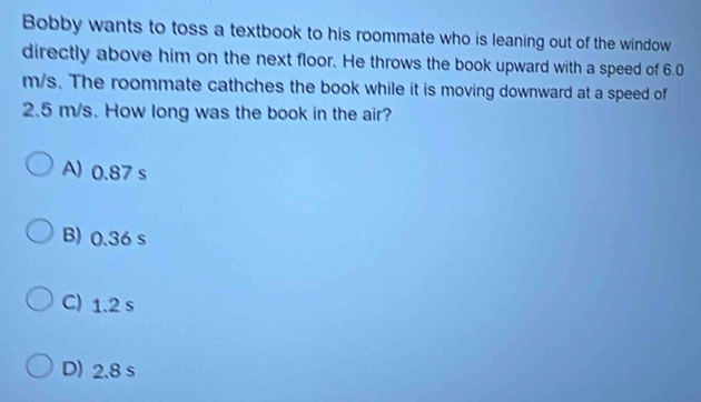 Bobby wants to toss a textbook to his roommate who is leaning out of the window
directly above him on the next floor. He throws the book upward with a speed of 6.0
m/s. The roommate cathches the book while it is moving downward at a speed of
2.5 m/s. How long was the book in the air?
A) 0.87 s
B) 0.36 s
C) 1.2 s
D) 2.8 s