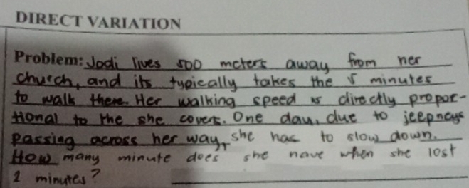 dodi lives 500 meters away from ner 
_church, and its tyeically takes the I minutes
_to walk there. Her walking speed is directly propor- 
_Honal to the she cover. One day, dut to jeepnays 
passing across her way, she has to slow down. 
_Hew many minute does she have when she lost
1 minutes?