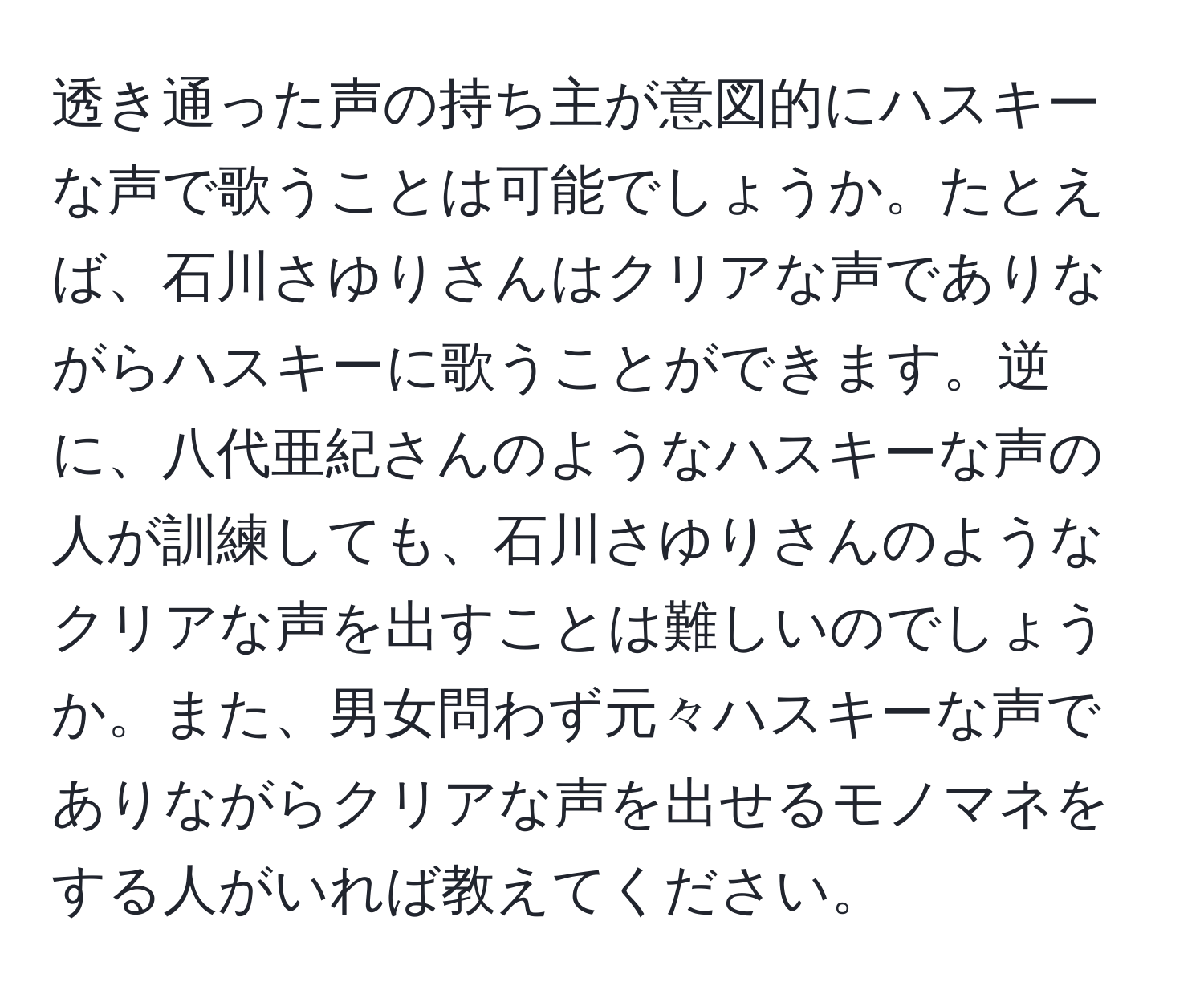 透き通った声の持ち主が意図的にハスキーな声で歌うことは可能でしょうか。たとえば、石川さゆりさんはクリアな声でありながらハスキーに歌うことができます。逆に、八代亜紀さんのようなハスキーな声の人が訓練しても、石川さゆりさんのようなクリアな声を出すことは難しいのでしょうか。また、男女問わず元々ハスキーな声でありながらクリアな声を出せるモノマネをする人がいれば教えてください。