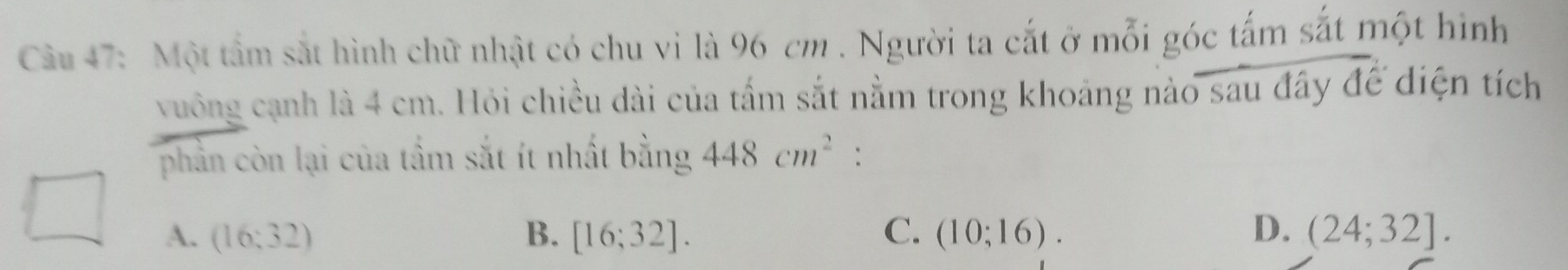 Một tầm sắt hình chữ nhật có chu vi là 96 cm. Người ta cắt ở mỗi góc tấm sắt một hình
vuông cạnh là 4 cm. Hỏi chiều dài của tấm sắt nằm trong khoảng nào sau đây để diện tích
phần còn lại của tầm sắt ít nhất bằng 448cm^2 :
A. (16;32) B. [16;32]. C. (10;16). D. (24;32].