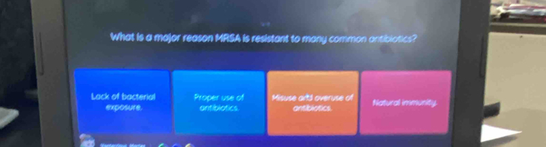 What is a major reason MRSA is resistant to many common antibiotics?
Lack of bacterial Proper use of Misuse artd overuse of Natural immunity.
exposure. antiblotics antiblotics.