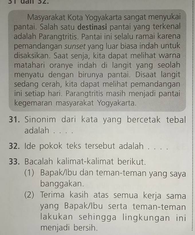 dan 32. 
Masyarakat Kota Yogyakarta sangat menyukai 
pantai. Salah satu destinasi pantai yang terkenal 
adalah Parangtritis. Pantai ini selalu ramai karena 
pemandangan sunset yang luar biasa indah untuk 
disaksikan. Saat senja, kita dapat melihat warna 
matahari oranye indah di langit yang seolah 
menyatu dengan birunya pantai. Disaat langit 
sedang cerah, kita dapat melihat pemandangan 
ini setiap hari. Parangtritis masih menjadi pantai 
kegemaran masyarakat Yogyakarta. 
31. Sinonim dari kata yang bercetak tebal 
adalah . . . . 
32. Ide pokok teks tersebut adalah . . . . 
33. Bacalah kalimat-kalimat berikut. 
(1) Bapak/lbu dan teman-teman yang saya 
banggakan. 
(2) Terima kasih atas semua kerja sama 
yang Bapak/lbu serta teman-teman 
lakukan sehingga lingkungan ini 
menjadi bersih.