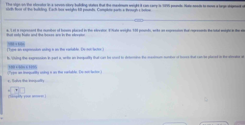 The sign on the elevator in a seven-story building states that the maximum weight it can carry is 1095 pounds. Nate needs to move a large shipment o 
sixth floor of the building. Each box weighs 60 pounds. Complete parts a through c below 
a. Let n represent the number of boxes placed in the elevator. If Nate weighs 180 pounds, write an expression that represents the total weight in the el 
that only Nate and the boxes are in the elevator.
180+60n
(Type an expression using n as the variable. Do not factor.) 
b. Using the expression in part a, write an inequality that can be used to determine the maximum number of boxes that can be placed in the elevator at
180+60n≤ 1095
(Type an inequality using n as the variable. Do not factor.) 
c. Solve the inequality
n
(Simplify your answer )