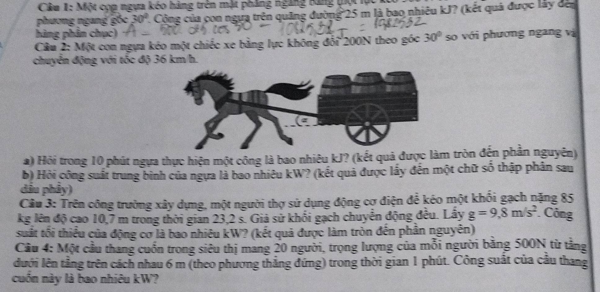 Một cọp ngựa kéo hàng trên mặt phẳng ngang bảng qọi lự 
phương ngang gốc 30°. Công của con ngựa trên quãng đường 25 m là bao nhiêu kJ? (kết quả được lấy đen 
hàng phần chục) 
Câu 2: Một cơn ngựa kéo một chiếc xe bằng lực không đổi 200N theo góc 30° so với phương ngang vị 
chuyễn động với tốc độ 36 km/h. 
a) Hỏi trong 10 phút ngựa thực hiện một công là bao nhiêu kJ? (kết quả được làm tròn đến phần nguyên) 
b) Hỏi công suất trung bình của ngựa là bao nhiêu kW? (kết quả được lấy đến một chữ số thập phân sau 
dầu phây) 
Câu 3: Trên công trường xây dựng, một người thợ sử dụng động cơ điện để kéo một khối gạch nặng 85
kg lên độ cao 10,7 m trong thời gian 23,2 s. Giả sử khối gạch chuyển động đều. Lấy g=9, 8m/s^2
Công 
suất tối thiểu của động cơ là bao nhiêu kW? (kết quả được làm tròn đến phần nguyên) 
Câu 4: Một cầu thang cuốn trong siêu thị mang 20 người, trọng lượng của mỗi người bằng 500N từ tằng 
lưới lên tầng trên cách nhau 6 m (theo phương thắng đứng) trong thời gian 1 phút. Công suất của cầu thang 
cuốn này là bao nhiêu kW?