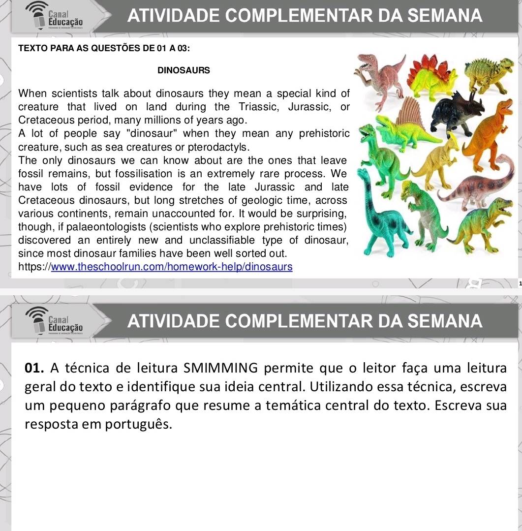 Canal 
Educação ATIVIDADE COMPLEMENTAR DA SEMANA 
TEXTO PARA AS QUESTÕES DE 01 A 03: 
DINOSAURS 
When scientists talk about dinosaurs they mean a special kind of 
creature that lived on land during the Triassic, Jurassic, or 
Cretaceous period, many millions of years ago. 
A lot of people say "dinosaur" when they mean any prehistoric 
creature, such as sea creatures or pterodactyls. 
The only dinosaurs we can know about are the ones that leave 
fossil remains, but fossilisation is an extremely rare process. We 
have lots of fossil evidence for the late Jurassic and late 
Cretaceous dinosaurs, but long stretches of geologic time, across 
various continents, remain unaccounted for. It would be surprising, 
though, if palaeontologists (scientists who explore prehistoric times) 
discovered an entirely new and unclassifiable type of dinosaur, 
since most dinosaur families have been well sorted out. 
https://www.theschoolrun.com/homework-help/dinosaurs 
: 
Canal 
Educação ATIVIDADE COMPLEMENTAR DA SEMANA 
01. A técnica de leitura SMIMMING permite que o leitor faça uma leitura 
geral do texto e identifique sua ideia central. Utilizando essa técnica, escreva 
um pequeno parágrafo que resume a temática central do texto. Escreva sua 
resposta em português.