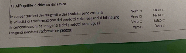 All’equilibrio chimico dinamico:
le concentrazioni dei reagenti e dei prodotti sono costanti Vero □ Falso □
le velocità di trasformazione dei prodotti e dei reagenti si bilanciano Vero □ Falso ≌
le concentrazioni dei reagenti e dei prodotti sono uguali Vero □ Falso □
i reagenti sono tutti trasformati nei prodotti Vero ≌ Falso ≌