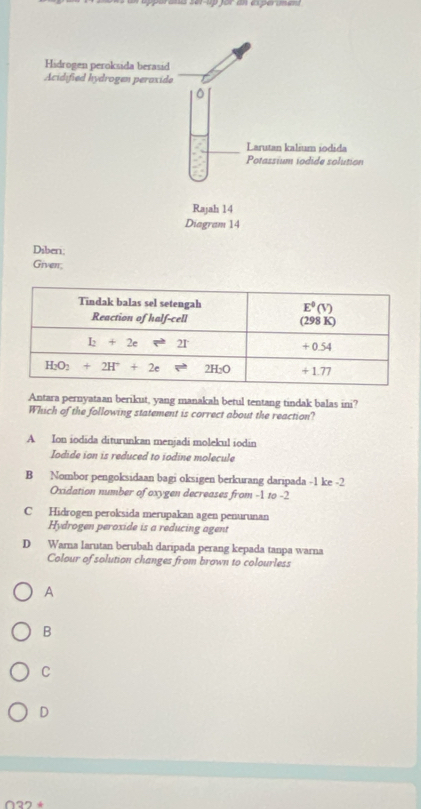 Diberi;
Giverr;
Antara pernyataan berikut, yang manakah betul tentang tindak balas ini?
Which of the following statement is correct about the reaction?
A Ion iodida diturunkan menjadi molekul iodin
Iodide ion is reduced to iodine molecule
B Nombor pengoksidaan bagi oksigen berkurang daripada -1 ke -2
Oxidation number of oxygen decreases from -1 to -2
C Hidrogen peroksida merupakan agen penurunan
Hydrogen peroxide is a reducing agent
D Warna larutan berubah daripada perang kepada tanpa warna
Colour of solution changes from brown to colourless
A
B
C
D
~