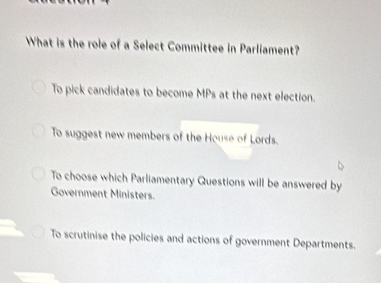 What is the role of a Select Committee in Parliament?
To pick candidates to become MPs at the next election.
To suggest new members of the House of Lords.
To choose which Parliamentary Questions will be answered by
Government Ministers.
To scrutinise the policies and actions of government Departments.